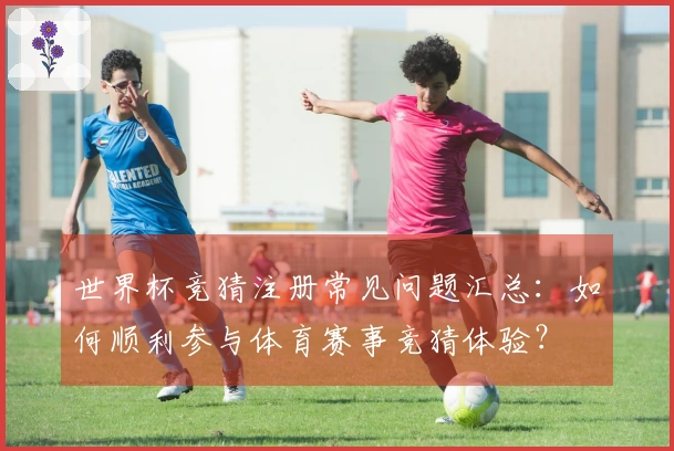 世界杯竞猜注册常见问题汇总：如何顺利参与体育赛事竞猜体验？